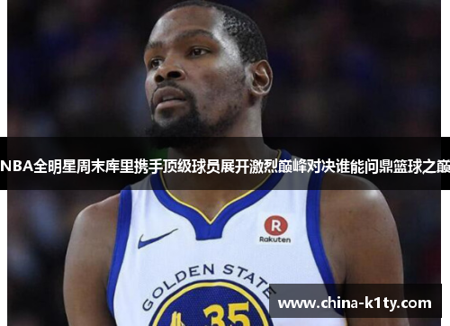 NBA全明星周末库里携手顶级球员展开激烈巅峰对决谁能问鼎篮球之巅