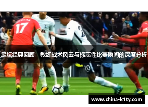 足坛经典回顾：教练战术风云与标志性比赛瞬间的深度分析