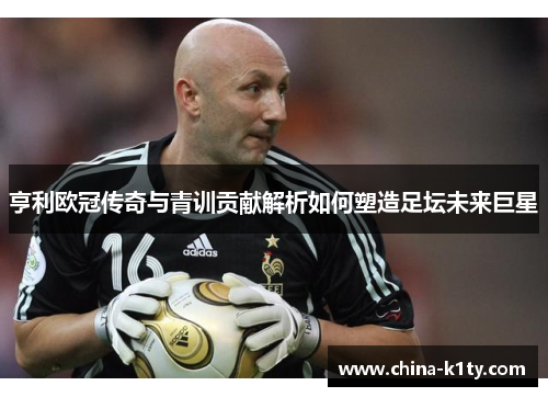 亨利欧冠传奇与青训贡献解析如何塑造足坛未来巨星