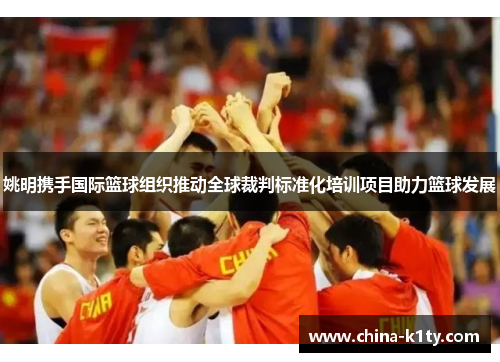 姚明携手国际篮球组织推动全球裁判标准化培训项目助力篮球发展