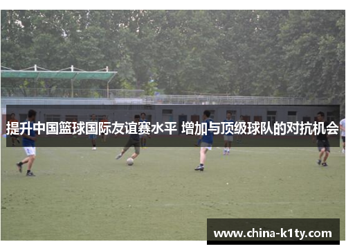 提升中国篮球国际友谊赛水平 增加与顶级球队的对抗机会