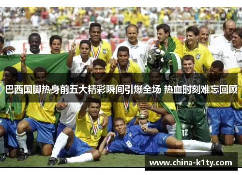 巴西国脚热身前五大精彩瞬间引爆全场 热血时刻难忘回顾