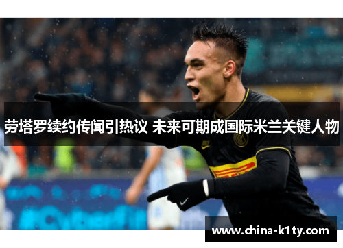 劳塔罗续约传闻引热议 未来可期成国际米兰关键人物