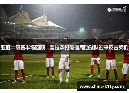 亚冠二级赛半场回顾：普拉杰打破僵局助球队迎来反击契机