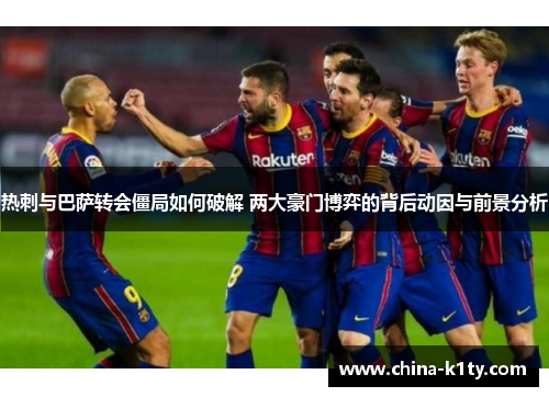 热刺与巴萨转会僵局如何破解 两大豪门博弈的背后动因与前景分析