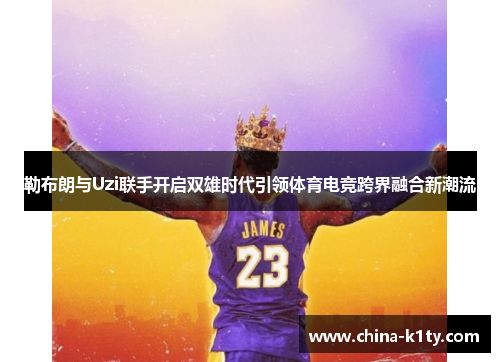 勒布朗与Uzi联手开启双雄时代引领体育电竞跨界融合新潮流