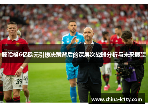 滕哈格6亿欧元引援决策背后的深层次战略分析与未来展望