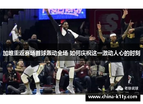 加维重返赛场首球轰动全场 如何庆祝这一激动人心的时刻