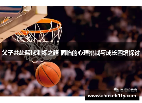 父子共赴篮球训练之路 面临的心理挑战与成长困境探讨