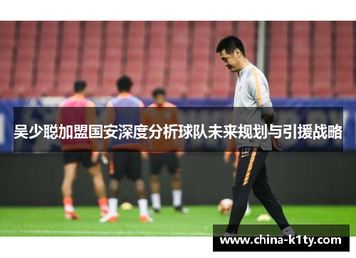 吴少聪加盟国安深度分析球队未来规划与引援战略